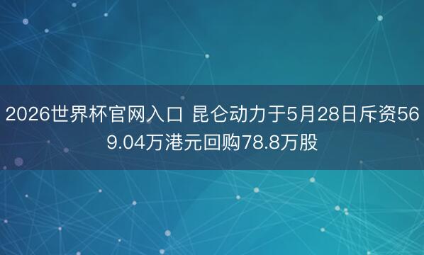 2026世界杯官网入口 昆仑动力于5月28日斥资569.04万港元回购78.8万股
