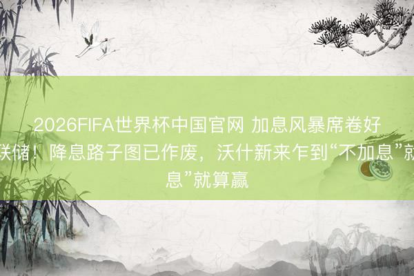 2026FIFA世界杯中国官网 加息风暴席卷好意思联储！降息路子图已作废，沃什新来乍到“不加息”就算赢