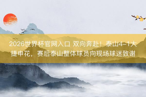 2026世界杯官网入口 双向奔赴！泰山4-1大捷申花，赛后泰山整体球员向现场球迷致谢
