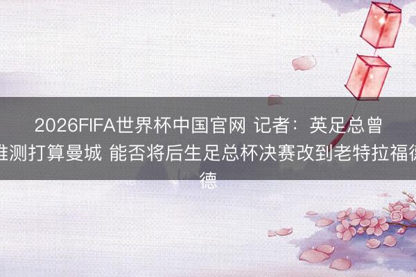2026FIFA世界杯中国官网 记者：英足总曾推测打算曼城 能否将后生足总杯决赛改到老特拉福德