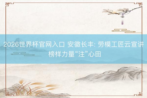 2026世界杯官网入口 安徽长丰: 劳模工匠云宣讲 榜样力量“注”心田