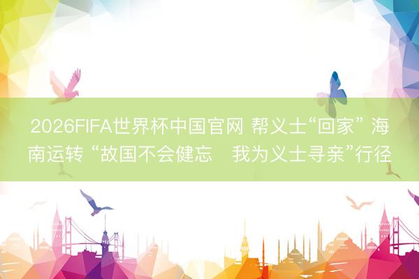 2026FIFA世界杯中国官网 帮义士“回家” 海南运转 “故国不会健忘・我为义士寻亲”行径
