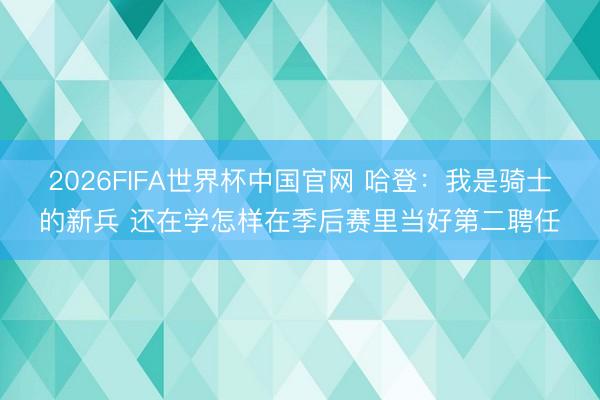 2026FIFA世界杯中国官网 哈登：我是骑士的新兵 还在学怎样在季后赛里当好第二聘任