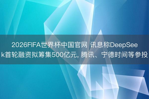 2026FIFA世界杯中国官网 讯息称DeepSeek首轮融资拟筹集500亿元, 腾讯、宁德时间等参投
