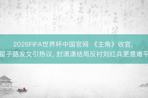 2026FIFA世界杯中国官网 《主角》收官， 翟子路发文引热议， 封潇潇结局反衬刘红兵更意难平