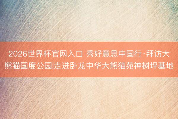 2026世界杯官网入口 秀好意思中国行·拜访大熊猫国度公园|走进卧龙中华大熊猫苑神树坪基地