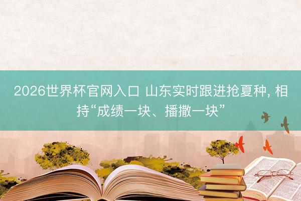2026世界杯官网入口 山东实时跟进抢夏种， 相持“成绩一块、播撒一块”