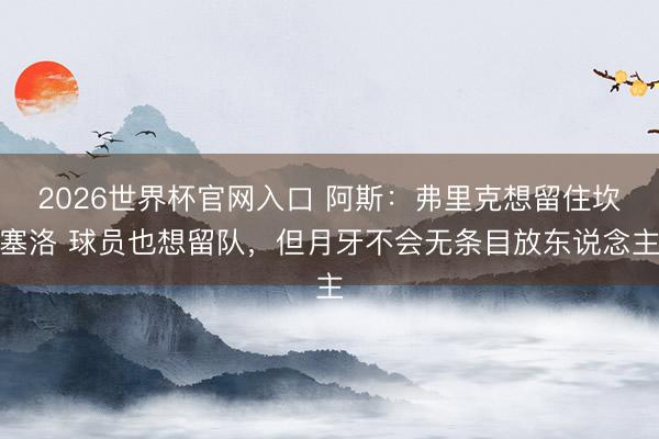2026世界杯官网入口 阿斯：弗里克想留住坎塞洛 球员也想留队，但月牙不会无条目放东说念主