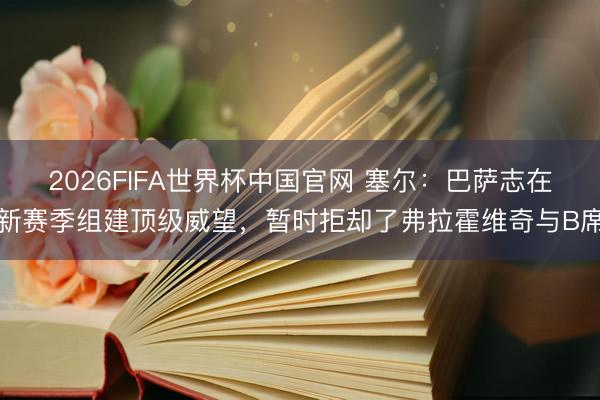 2026FIFA世界杯中国官网 塞尔：巴萨志在新赛季组建顶级威望，暂时拒却了弗拉霍维奇与B席