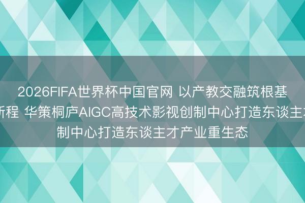 2026FIFA世界杯中国官网 以产教交融筑根基 以AI改进启新程 华策桐庐AIGC高技术影视创制中心打造东谈主才产业重生态