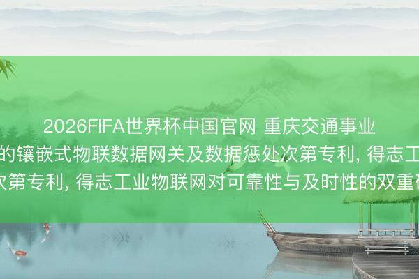 2026FIFA世界杯中国官网 重庆交通事业学院央求基于资源感知的镶嵌式物联数据网关及数据惩处次第专利， 得志工业物联网对可靠性与及时性的双重硬性条目