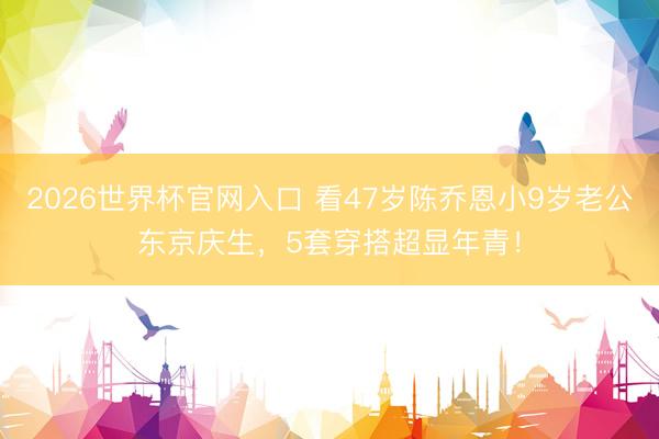 2026世界杯官网入口 看47岁陈乔恩小9岁老公东京庆生，5