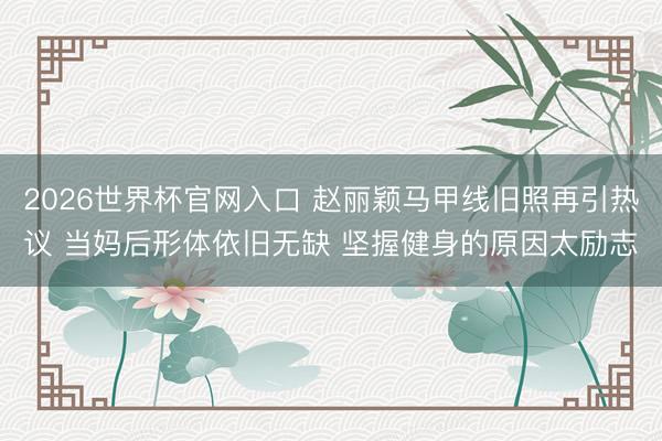 2026世界杯官网入口 赵丽颖马甲线旧照再引热议 当妈后形体依旧无缺 坚握健身的原因太励志