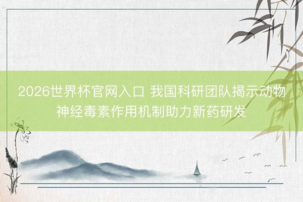 2026世界杯官网入口 我国科研团队揭示动物神经毒素作用机制助力新药研发