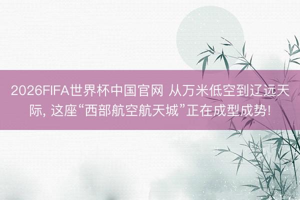 2026FIFA世界杯中国官网 从万米低空到辽远天际， 这座“西部航空航天城”正在成型成势!