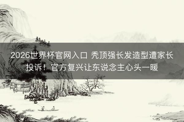 2026世界杯官网入口 秃顶强长发造型遭家长投诉！官方复兴让东说念主心头一暖