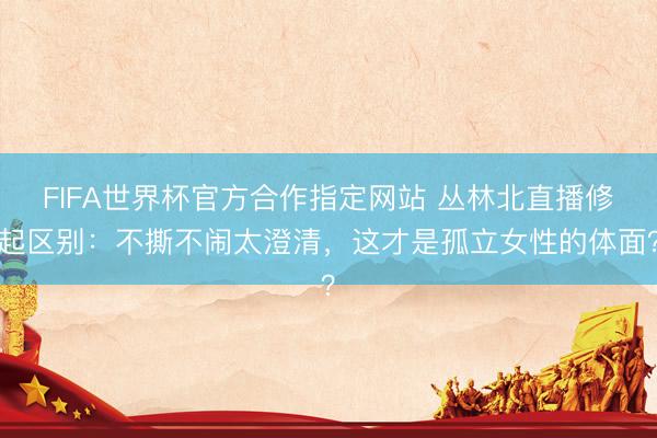 FIFA世界杯官方合作指定网站 丛林北直播修起区别：不撕不闹太澄清，这才是孤立女性的体面？