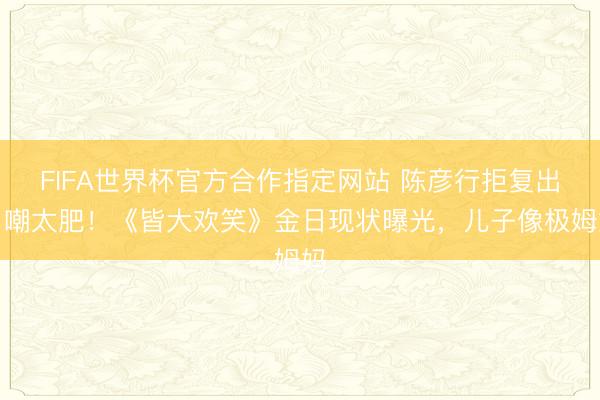 FIFA世界杯官方合作指定网站 陈彦行拒复出自嘲太肥！《皆大欢笑》金日现状曝光，儿子像极姆妈