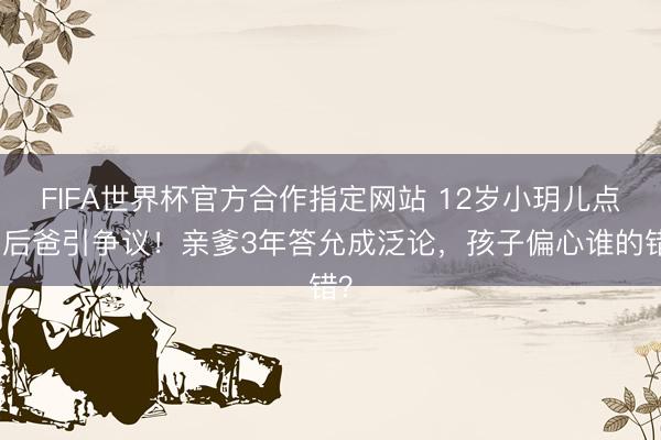 FIFA世界杯官方合作指定网站 12岁小玥儿点赞后爸引争议！亲爹3年答允成泛论，孩子偏心谁的错？
