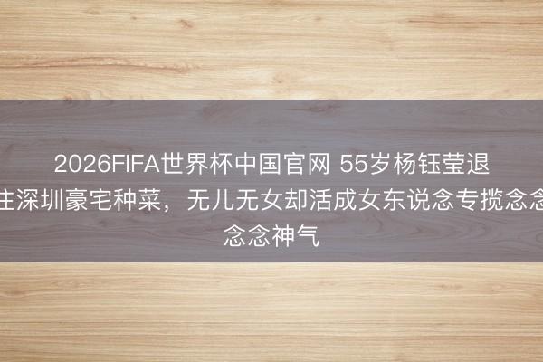2026FIFA世界杯中国官网 55岁杨钰莹退圈后住深圳豪宅种菜，无儿无女却活成女东说念专揽念念神气