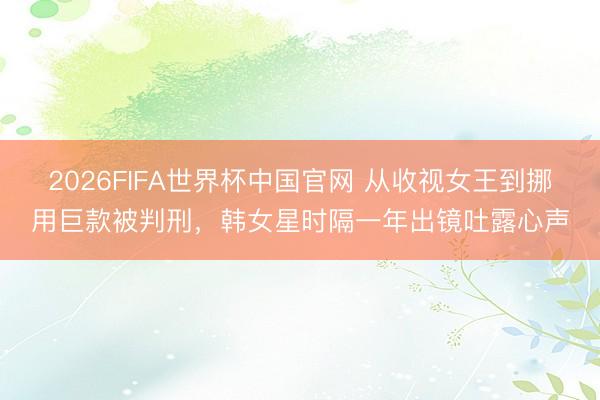 2026FIFA世界杯中国官网 从收视女王到挪用巨款被判刑，韩女星时隔一年出镜吐露心声