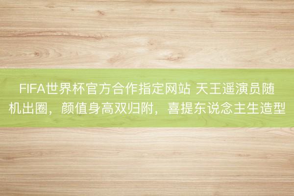FIFA世界杯官方合作指定网站 天王遥演员随机出圈，颜值身高双归附，喜提东说念主生造型