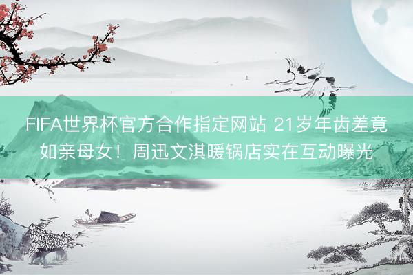 FIFA世界杯官方合作指定网站 21岁年齿差竟如亲母女！周迅文淇暖锅店实在互动曝光