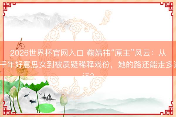 2026世界杯官网入口 鞠婧祎“原主”风云：从四千年好意思女到被质疑稀释戏份，她的路还能走多远？
