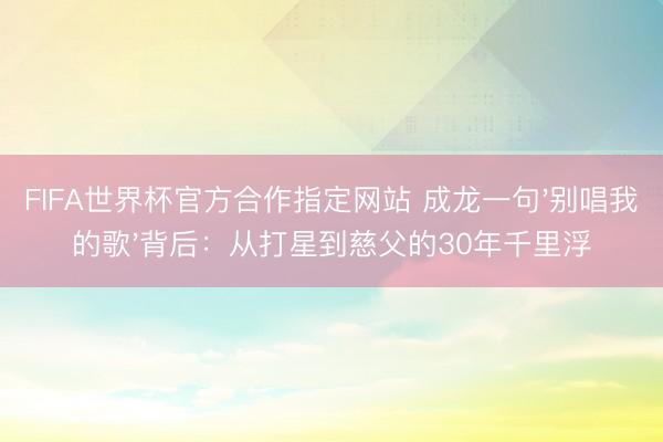 FIFA世界杯官方合作指定网站 成龙一句'别唱我的歌'背后：从打星到慈父的30年千里浮