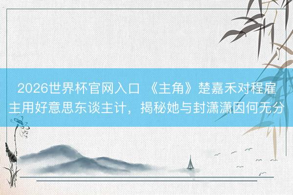 2026世界杯官网入口 《主角》楚嘉禾对程雇主用好意思东谈主计,揭秘她与封潇潇因何无分