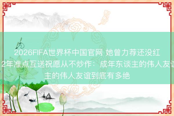 2026FIFA世界杯中国官网 她曾力荐还没红的他进组，12年准点互送祝愿从不炒作：成年东谈主的伟人友谊到底有多绝