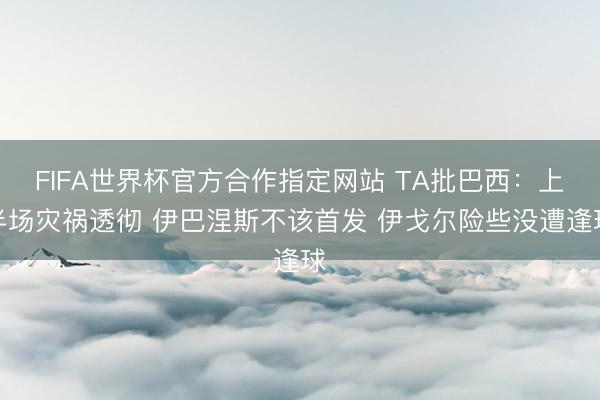 FIFA世界杯官方合作指定网站 TA批巴西：上半场灾祸透彻 伊巴涅斯不该首发 伊戈尔险些没遭逢球