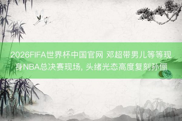 2026FIFA世界杯中国官网 邓超带男儿等等现身NBA总决赛现场， 头绪光态高度复刻孙俪