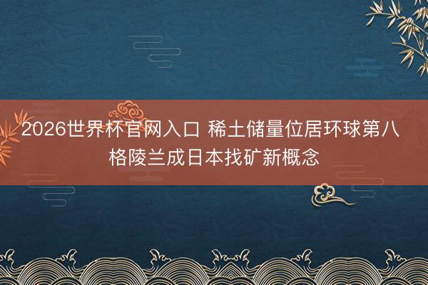 2026世界杯官网入口 稀土储量位居环球第八 格陵兰成日本找矿新概念