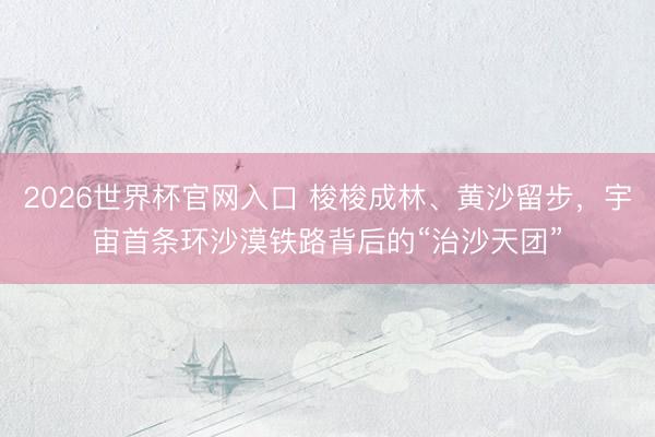 2026世界杯官网入口 梭梭成林、黄沙留步，宇宙首条环沙漠铁路背后的“治沙天团”