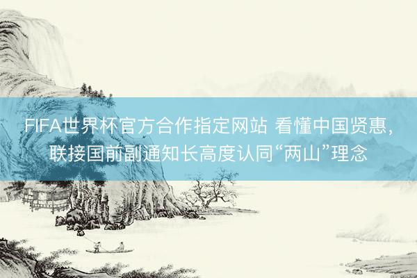 FIFA世界杯官方合作指定网站 看懂中国贤惠,联接国前副通知长高度认同“两山”理念