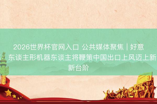 2026世界杯官网入口 公共媒体聚焦 | 好意思媒：东谈主形机器东谈主将鞭策中国出口上风迈上新台阶