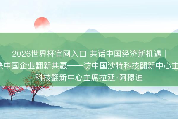 2026世界杯官网入口 共话中国经济新机遇｜专访：期待联袂中国企业翻新共赢——访中国沙特科技翻新中心主席拉延·阿穆迪