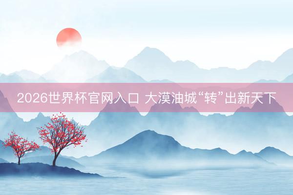 2026世界杯官网入口 大漠油城“转”出新天下