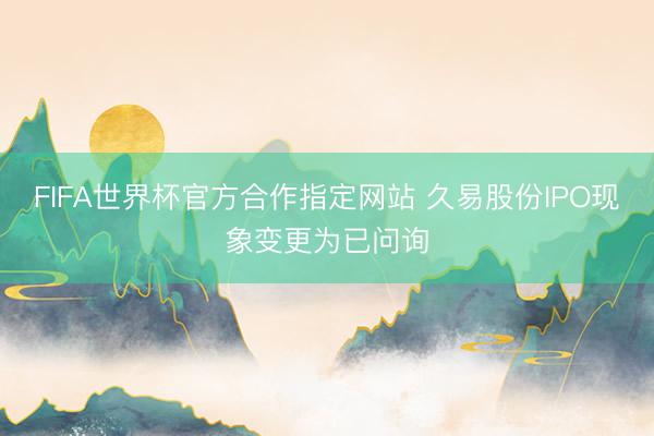 FIFA世界杯官方合作指定网站 久易股份IPO现象变更为已问询