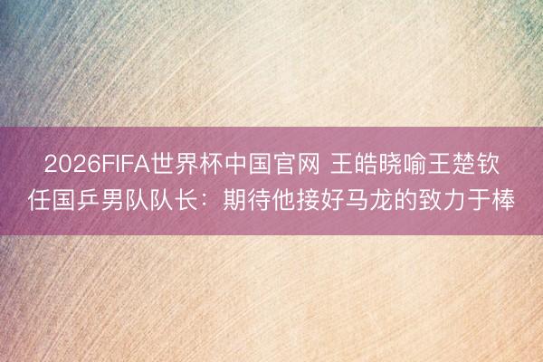 2026FIFA世界杯中国官网 王皓晓喻王楚钦任国乒男队队长：期待他接好马龙的致力于棒