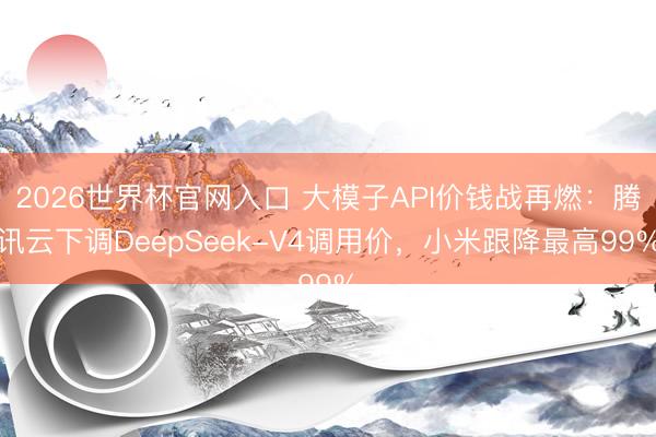 2026世界杯官网入口 大模子API价钱战再燃：腾讯云下调DeepSeek-V4调用价，小米跟降最高99%
