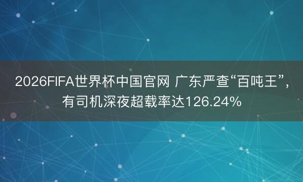 2026FIFA世界杯中国官网 广东严查“百吨王”,有司机深夜超载率达126.24%