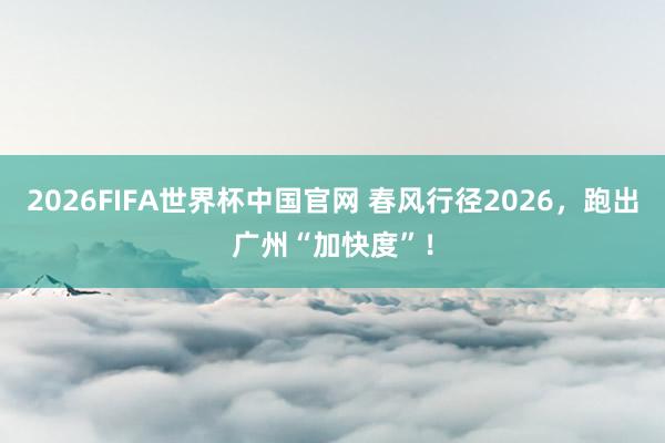 2026FIFA世界杯中国官网 春风行径2026，跑出广州“加快度”！