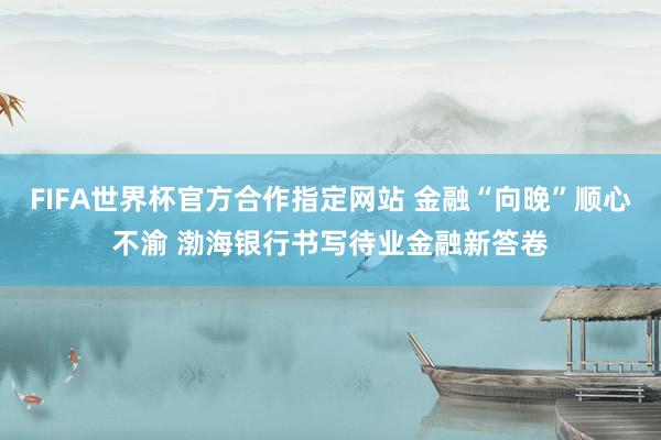 FIFA世界杯官方合作指定网站 金融“向晚”顺心不渝 渤海银行书写待业金融新答卷