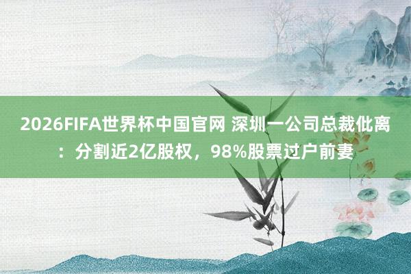 2026FIFA世界杯中国官网 深圳一公司总裁仳离:分割近2亿股权,98%股票过户前妻