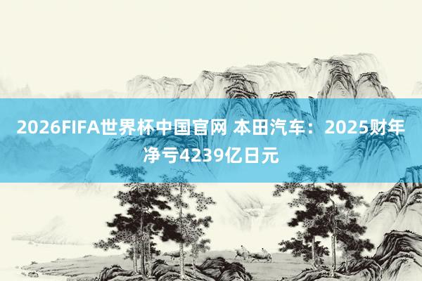 2026FIFA世界杯中国官网 本田汽车：2025财年净亏4239亿日元