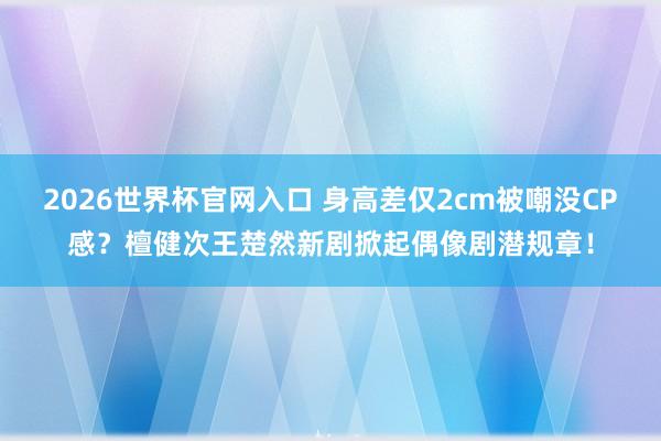 2026世界杯官网入口 身高差仅2cm被嘲没CP感?檀健次王楚然新剧掀起偶像剧潜规章!