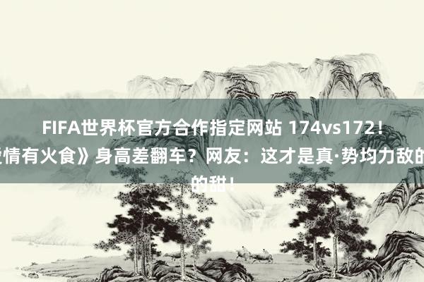 FIFA世界杯官方合作指定网站 174vs172！《爱情有火食》身高差翻车？网友：这才是真·势均力敌的甜！