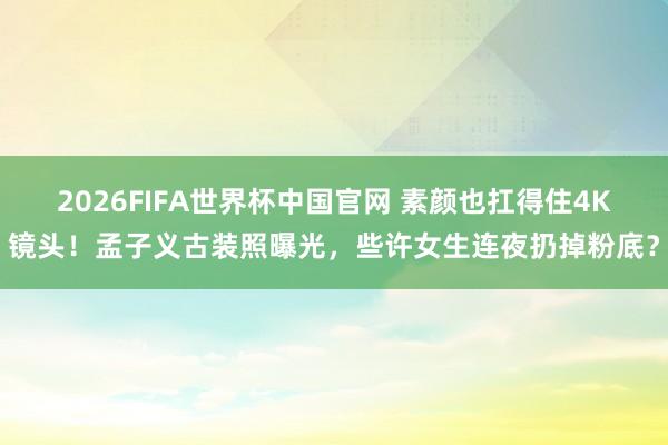 2026FIFA世界杯中国官网 素颜也扛得住4K镜头！孟子义古装照曝光，些许女生连夜扔掉粉底？